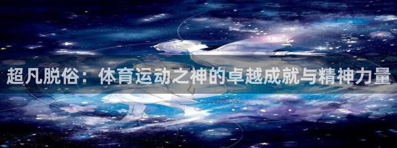 top1体育app下载安装：超凡脱俗：体育运动之神的卓越成就与精神力量